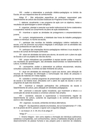 VIII - avaliar e sistematizar a produção didático-pedagógica no âmbito da
Escola, em sua respectiva área de conhecimento.
      Artigo 5º - São atribuições específicas do professor responsável pela
Sala/Ambiente de Leitura das Escolas Estaduais do Programa Ensino Integral:
       I - elaborar, anualmente, o seu programa de ação com os objetivos, metas e
resultados de aprendizagem a serem atingidos;
      II - organizar, planejar e executar sua tarefa institucional de forma colaborativa
e cooperativa visando ao cumprimento do plano de ação estabelecido;
       III - incentivar e apoiar as atividades de protagonismo e empreendedorismo
juvenis;
        IV - cumprir, obrigatoriamente, a totalidade das horas de trabalho pedagógico
coletivo e individual, no recinto da escola;
       V - participar das reuniões de trabalho pedagógico coletivo realizadas na
escola, a fim de promover sua própria integração e articulação com as atividades dos
demais professores em sala de aula;
       VI - participar das orientações técnico-pedagógicas relativas à sua atuação na
escola e de cursos de formação continuada;
      VII - atuar em atividades de tutoria aos alunos, de acordo com o plano de ação
da Escola e com os projetos de vida dos alunos;
        VIII - propor indicadores que possibilitem à equipe escolar avaliar o impacto,
nos resultados da aprendizagem, das atividades desenvolvidas na Sala/Ambiente de
Leitura, no âmbito escolar;
       IX - acompanhar, avaliar e sistematizar as práticas educacionais, estudos,
consultas e pesquisas, no âmbito da Sala/ Ambiente de Leitura;
       X - atuar em atividades de orientação e apoio aos alunos, para utilização de
recursos de Tecnologia da Informação e Comunicação nas áreas de pesquisa e
produção de materiais em mídias digitais;
      XI - subsidiar e orientar programas de preservação e organização da memória
da escola e da história local, articulados com o plano de ação da escola e com os
programas de ação dos docentes;
      XII - incentivar a visitação participativa dos professores da escola à
Sala/Ambiente de Leitura, para utilização em atividades pedagógicas;
       XIII - promover e executar ações inovadoras, que incentivem a leitura e a
construção de canais de acesso a universos culturais mais amplos;
       XIV - coordenar, executar e supervisionar o funcionamento regular da
Sala/Ambiente de Leitura, cuidando da organização e do controle patrimonial do
acervo e das instalações
       XV - organizar, na escola, ambientes de leitura alternativos.
       Artigo 6º - Os dispositivos adiante enumerados, da Lei Complementar nº 1.164,
de 4 de janeiro de 2012, passam a vigorar com a seguinte redação:
       I - os incisos I, II, V, VII, IX e X do artigo 2º:
       “Artigo 2º - ......................................................
        I - Ensino Integral – tem como objetivo a formação de indivíduos autônomos,
solidários e competentes, com conhecimentos, valores e habilidades dirigidas ao pleno
desenvolvimento da pessoa humana e seu preparo para o exercício da cidadania,
 
