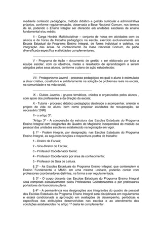 mediante conteúdo pedagógico, método didático e gestão curricular e administrativa
próprios, conforme regulamentação, observada a Base Nacional Comum, nos termos
da lei, podendo o Ensino Integral ser oferecido em unidades escolares de ensino
fundamental e/ou médio;
        II - Carga Horária Multidisciplinar – conjunto de horas em atividades com os
alunos e de horas de trabalho pedagógico na escola, exercido exclusivamente em
Escola Estadual do Programa Ensino Integral, de forma individual e coletiva, na
integração das áreas de conhecimento da Base Nacional Comum, da parte
diversificada específica e atividades complementares;
       .....................................................................
       V - Programa de Ação – documento de gestão a ser elaborado por toda a
equipe escolar, com os objetivos, metas e resultados de aprendizagem a serem
atingidos pelos seus alunos, conforme o plano de ação estabelecido;
       ......................................................................
       VII - Protagonismo Juvenil - processo pedagógico no qual o aluno é estimulado
a atuar criativa, construtiva e solidariamente na solução de problemas reais na escola,
na comunidade e na vida social;
       .......................................................................
      IX - Clubes Juvenis - grupos temáticos, criados e organizados pelos alunos ,
com apoio dos professores e da direção da escola;
       X - Tutoria - processo didático pedagógico destinado a acompanhar, orientar o
projeto de vida do aluno, bem como propiciar atividades de recuperação, se
necessário.”(NR)
       II - o artigo 3º:
      “Artigo 3º - A composição da estrutura das Escolas Estaduais do Programa
Ensino Integral com integrantes do Quadro do Magistério independerá do módulo de
pessoal das unidades escolares estabelecido na legislação em vigor.
       § 1º - Podem integrar, por designação, nas Escolas Estaduais do Programa
Ensino Integral, as seguintes funções e respectivos postos de trabalho:
       1 - Diretor de Escola;
       2 - Vice-Diretor de Escola;
       3 - Professor Coordenador Geral;
       4 - Professor Coordenador por área de conhecimento;
       5 - Professor de Sala de Leitura.
       § 2º - As Escolas Estaduais do Programa Ensino Integral, que contemplem o
Ensino Fundamental e Médio em uma mesma unidade, poderão contar com
professores coordenadores distintos, na forma a ser regulamentada.
       § 3º - O corpo docente das Escolas Estaduais do Programa Ensino Integral
será composto exclusivamente pelos Professores Coordenadores e por professores
portadores de licenciatura plena.
       § 4º - A permanência nas designações aos integrantes do quadro de pessoal
das Escolas Estaduais do Programa Ensino Integral será disciplinada em regulamento
e estará condicionada a aprovação em avaliações de desempenho, periódicas e
específicas das atribuições desenvolvidas nas escolas e ao atendimento das
condições estabelecidas no artigo 1º desta lei complementar.
 