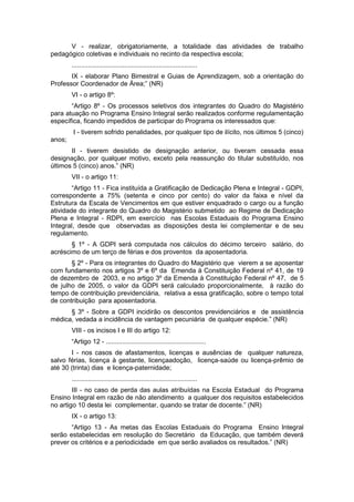 V - realizar, obrigatoriamente, a totalidade das atividades de trabalho
pedagógico coletivas e individuais no recinto da respectiva escola;
        .....................................................................
       IX - elaborar Plano Bimestral e Guias de Aprendizagem, sob a orientação do
Professor Coordenador de Área;” (NR)
        VI - o artigo 8º:
       “Artigo 8º - Os processos seletivos dos integrantes do Quadro do Magistério
para atuação no Programa Ensino Integral serão realizados conforme regulamentação
específica, ficando impedidos de participar do Programa os interessados que:
        I - tiverem sofrido penalidades, por qualquer tipo de ilícito, nos últimos 5 (cinco)
anos;
       II - tiverem desistido de designação anterior, ou tiveram cessada essa
designação, por qualquer motivo, exceto pela reassunção do titular substituído, nos
últimos 5 (cinco) anos.” (NR)
        VII - o artigo 11:
        “Artigo 11 - Fica instituída a Gratificação de Dedicação Plena e Integral - GDPI,
correspondente a 75% (setenta e cinco por cento) do valor da faixa e nível da
Estrutura da Escala de Vencimentos em que estiver enquadrado o cargo ou a função
atividade do integrante do Quadro do Magistério submetido ao Regime de Dedicação
Plena e Integral - RDPI, em exercício nas Escolas Estaduais do Programa Ensino
Integral, desde que observadas as disposições desta lei complementar e de seu
regulamento.
       § 1º - A GDPI será computada nos cálculos do décimo terceiro salário, do
acréscimo de um terço de férias e dos proventos da aposentadoria.
       § 2º - Para os integrantes do Quadro do Magistério que vierem a se aposentar
com fundamento nos artigos 3º e 6º da Emenda à Constituição Federal nº 41, de 19
de dezembro de 2003, e no artigo 3º da Emenda à Constituição Federal nº 47, de 5
de julho de 2005, o valor da GDPI será calculado proporcionalmente, à razão do
tempo de contribuição previdenciária, relativa a essa gratificação, sobre o tempo total
de contribuição para aposentadoria.
      § 3º - Sobre a GDPI incidirão os descontos previdenciários e de assistência
médica, vedada a incidência de vantagem pecuniária de qualquer espécie.” (NR)
        VIII - os incisos I e III do artigo 12:
        “Artigo 12 - .......................................................
       I - nos casos de afastamentos, licenças e ausências de qualquer natureza,
salvo férias, licença à gestante, licençaadoção, licença-saúde ou licença-prêmio de
até 30 (trinta) dias e licença-paternidade;
        .....................................................................
        III - no caso de perda das aulas atribuídas na Escola Estadual do Programa
Ensino Integral em razão de não atendimento a qualquer dos requisitos estabelecidos
no artigo 10 desta lei complementar, quando se tratar de docente.” (NR)
        IX - o artigo 13:
       “Artigo 13 - As metas das Escolas Estaduais do Programa Ensino Integral
serão estabelecidas em resolução do Secretário da Educação, que também deverá
prever os critérios e a periodicidade em que serão avaliados os resultados.” (NR)
 