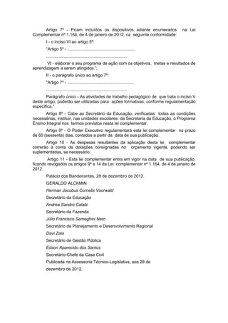 Artigo 7º - Ficam incluídos os dispositivos adiante enumerados             na Lei
Complementar nº 1.164, de 4 de janeiro de 2012, na seguinte conformidade:
       I - o inciso VI ao artigo 5º:
       “Artigo 5º - ..........................................................
       .....................................................................
       VI - elaborar o seu programa de ação com os objetivos, metas e resultados de
aprendizagem a serem atingidos.”;
       II - o parágrafo único ao artigo 7º:
       “Artigo 7º - .........................................................
       .....................................................................
       Parágrafo único - As atividades de trabalho pedagógico de que trata o inciso V
deste artigo, poderão ser utilizadas para ações formativas, conforme regulamentação
específica.”
       Artigo 8º - Cabe ao Secretário da Educação, verificadas todas as condições
necessárias, instituir, nas unidades escolares da Secretaria da Educação, o Programa
Ensino Integral nos termos previstos nesta lei complementar.
       Artigo 9º - O Poder Executivo regulamentará esta lei complementar no prazo
de 60 (sessenta) dias, contados a partir da data de sua publicação.
       Artigo 10 - As despesas resultantes da aplicação desta lei complementar
correrão à conta de dotações consignadas no orçamento vigente, podendo ser
suplementadas, se necessário.
        Artigo 11 - Esta lei complementar entra em vigor na data de sua publicação,
ficando revogados os artigos 9º e 14 da Lei complementar nº 1.164, de 4 de janeiro de
2012.
       Palácio dos Bandeirantes, 28 de dezembro de 2012.
       GERALDO ALCKMIN
       Herman Jacobus Cornelis Voorwald
       Secretário da Educação
       Andrea Sandro Calabi
       Secretário da Fazenda
       Júlio Francisco Semeghini Neto
       Secretário de Planejamento e Desenvolvimento Regional
       Davi Zaia
       Secretário de Gestão Pública
       Edson Aparecido dos Santos
       Secretário-Chefe da Casa Civil
       Publicada na Assessoria Técnico-Legislativa, aos 28 de
       dezembro de 2012.
 