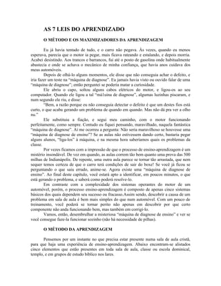 AS 7 LEIS DO APRENDIZADO
       O MÉTODO E OS MAXIMIZADORES DA APRENDIZAGEM

        Eu já havia tentado de tudo, e o carro não pegava. Às vezes, quando eu menos
esperava, parecia que o motor ia pegar, mais ficava rateando e estalando, e depois morria.
Acabei desistindo. Aos trancos e barrancos, fui até o posto de gasolina onde habitualmente
abastecia e onde se achava o mecânico de minha confiança, que havia anos cuidava dos
meus automóveis.
        Depois de olhá-lo alguns momentos, ele disse que não conseguia achar o defeito, e
iria fazer um teste na “máquina de diagnose”. Eu jamais havia visto ou ouvido falar de uma
“máquina de diagnose”; então perguntei se poderia matar a curiosidade.
        Ele abriu o capo, soltou alguns cabos elétricos do motor, e ligou-os ao seu
computador. Quando ele ligou a tal “má1uina de diagnose”, algumas luzinhas piscaram, e
num segundo ele riu, e disse:
        “Bem, a razão porque eu não conseguia detectar o defeito é que um destes fios está
curto, o que acaba gerando um problema de quando em quando. Mas não dá pra ver a olho
nu.”
        Ele substituiu a fiação, e segui meu caminho, com o motor funcionando
perfeitamente, como sempre. Contudo eu fiquei pensando, maravilhado, naquela fantástica
“máquina de diagnose”. Aí me ocorreu a pergunta: Não seria maravilhoso se houvesse uma
“máquina de diagnose de ensino”? Se as aulas não estivessem dando certo, bastaria pegar
alguns alunos, “liga-los” à máquina, e na mesma hora saberíamos quais os problemas da
classe.
        Por vezes ficamos com a impressão de que o processo de ensino-aprendizagem é um
mistério insondável. De vez em quando, as aulas correm tão bem quanto uma prova das 500
milhas de Indianápolis. De repente, uma outra aula parece se tornar tão arrastada, que nem
sequer temos certeza de que o carro terá condições de sair do boxe! Se você já ficou se
perguntando o que saiu errado, anime-se. Agora existe uma “máquina de diagnose de
ensino”. Ao final deste capítulo, você estará apto a identificar, em poucos minutos, o que
está gerando o problema, e saberá como poderá resolve-lo.
        Em contraste com a complexidade dos sistemas operantes do motor de um
automóvel, porém, o processo ensino-aprendizagem é composto de apenas cinco sistemas
básicos dos quais dependem seu sucesso ou fracasso.Assim sendo, descobrir a causa de um
problema em sala de aula é bem mais simples do que num automóvel. Com um pouco de
treinamento, você poderá se tornar perito não apenas em descobrir por que certo
componente não anda funcionando bem, mas também em corrigi-lo.
        Vamos, então, desembrulhar a misteriosa “máquina de diagnose de ensino” e ver se
você consegue faze-la funcionar sozinho (não há necessidade de pilhas).

       O MÉTODO DA APRENDIZAGEM

       Pensemos por um instante no que precisa estar presente numa sala de aula cristã,
para que haja uma experiência de ensino-aprendizagem. Abaixo encontram-se alistados
cinco elementos que estão presentes em toda sala de aula, classe ou escola dominical,
templo, e em grupos de estudo bíblico nos lares.
 