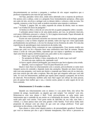 descontentamento ao ouvirem a pergunta, e nenhum de nós sequer suspeitava que o
professor responderia com mais do que uma frase.
        Até hoje, passados vários anos, ainda estou admirado com a resposta do professor.
Ele acenou com a cabeça, como se a pergunta fosse tremendamente perspicaz, olhou para
um canto do teto, envolveu o polegar com os demais dedos e colocou a mão na testa. Em
seguida, começou a citar livros onde se poderia encontrar uma resposta e continuou:
        “Volume 2, pagina 246, no canto esquerdo da coluna da direita, mais ou menos
umas 7 ou 8 linhas do inicio do parágrafo.”
        Aí fechou os olhos e citou de cor cerca de três ou quatro parágrafos sobre o assunto.
        A principio pensei tratar-se de uma piada pratica, por isso, no primeiro intervalo,
corri para a biblioteca, procurei o volume 2 e fui à pagina mencionada. Fiquei abismado de
ver que ele citara o texto palavra por palavra!
        Exceto em suas ocasionais incursões nos recessos mais íntimos da teologia, quando
ele começava a citar as fontes originais em alemão, todos nós logo nos vimos apreciando
profundamente esse professor, e ele nos fez alcançar novas fronteiras do saber. Foi uma das
experiências de aprendizagem mais memoráveis da minha vida.
        Mas tais pontos fortes costumam ter suas contraposições. Esse mesmo erudito nos
contou que certa vez foi a Houston fazer uma conferencia num final de semana. Depois
tomou o avião de volta para Dallas, esperando que sua esposa o apanhasse no aeroporto.
Após uma hora de espera, telefonou para casa, para saber se ela o esquecera.
        - Onde é que você está? perguntou ela.
        - No aeroporto de Dallas, é claro, respondeu ele. E onde é que você está?
        - Eu estou em casa, replicou ela, esperando você.
        Aí houve aquele silencio prolongado, que anunciava que havia alguma coisa errada.
        - Querido, você se esqueceu? Você foi para Houston de carro!
        Quem é mais fraco no relacionamento com o assunto, provavelmente se sente meio
inseguro acerca do conteúdo e depende muito das anotações. Quando um aluno levanta a
mão com uma pergunta, você morre por dentro e responde que falará com ele no intervalo,
pois tem certeza que não sabe a resposta. Mas não quer que ninguém saiba que você não
sabe. Aí você ora intensamente, pedindo que aquele aluno esqueça a pergunta, até na hora
do intervalo. Provavelmente, também acha mais fácil seguir um esboço de outra pessoa,
pois ele parece bem melhor que o seu, e mesmo assim, jamais se sente seguro de ter um
bom conteúdo.

       Relacionamento 2: O orador e o aluno

        Quando seu relacionamento com os alunos é o seu ponto forte, eles talvez lhe
rotulem de amigo, incentivador, ou alguém que está sempre “em sintonia” com eles.
Relacionar-se com seus alunos é fácil. Você, provavelmente, os acha muito mais
interessantes que o conteúdo de seu ensino ou a ministração do mesmo. Afinal, eles são a
razão pela qual você ensina. Você gosta muito de falar-lhes de sua vida, suas lutas e
vitórias, e a classe parece mais com uma grande e feliz família. Você talvez tenha mais
propensão de almoçar com um aluno do que com um colega professor. Você quer
aproximar-se dos alunos, e não fugir deles!
        Seus alunos o vêem como alguém pratico e de personalidade agradável. Percebem
que você se interessa por eles e que é bastante transparente, Eles talvez o procurem ao
 