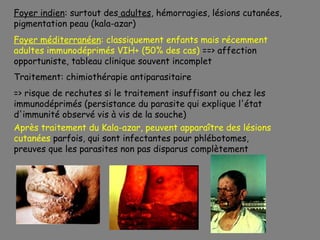 Foyer indien: surtout des adultes, hémorragies, lésions cutanées,
pigmentation peau (kala-azar)
Foyer méditerranéen: classiquement enfants mais récemment
adultes immunodéprimés VIH+ (50% des cas) ==> affection
opportuniste, tableau clinique souvent incomplet
Traitement: chimiothérapie antiparasitaire
=> risque de rechutes si le traitement insuffisant ou chez les
immunodéprimés (persistance du parasite qui explique l'état
d'immunité observé vis à vis de la souche)
Après traitement du Kala-azar, peuvent apparaître des lésions
cutanées parfois, qui sont infectantes pour phlébotomes,
preuves que les parasites non pas disparus complètement
 