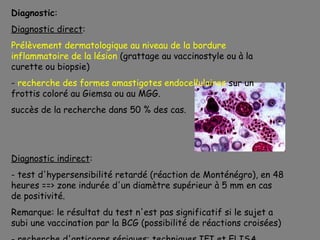 Diagnostic:
Diagnostic direct:
Prélèvement dermatologique au niveau de la bordure
inflammatoire de la lésion (grattage au vaccinostyle ou à la
curette ou biopsie)
- recherche des formes amastigotes endocellulaires sur un
frottis coloré au Giemsa ou au MGG.
succès de la recherche dans 50 % des cas.




Diagnostic indirect:
- test d'hypersensibilité retardé (réaction de Monténégro), en 48
heures ==> zone indurée d'un diamètre supérieur à 5 mm en cas
de positivité.
Remarque: le résultat du test n'est pas significatif si le sujet a
subi une vaccination par la BCG (possibilité de réactions croisées)
 