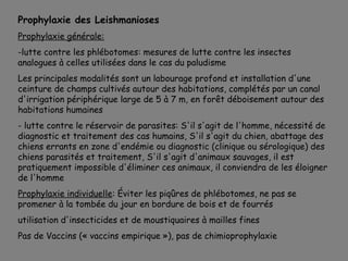 Prophylaxie des Leishmanioses
Prophylaxie générale:
-lutte contre les phlébotomes: mesures de lutte contre les insectes
analogues à celles utilisées dans le cas du paludisme
Les principales modalités sont un labourage profond et installation d'une
ceinture de champs cultivés autour des habitations, complétés par un canal
d'irrigation périphérique large de 5 à 7 m, en forêt déboisement autour des
habitations humaines
- lutte contre le réservoir de parasites: S'il s'agit de l'homme, nécessité de
diagnostic et traitement des cas humains, S'il s'agit du chien, abattage des
chiens errants en zone d'endémie ou diagnostic (clinique ou sérologique) des
chiens parasités et traitement, S'il s'agit d'animaux sauvages, il est
pratiquement impossible d'éliminer ces animaux, il conviendra de les éloigner
de l'homme
Prophylaxie individuelle: Éviter les piqûres de phlébotomes, ne pas se
promener à la tombée du jour en bordure de bois et de fourrés
utilisation d'insecticides et de moustiquaires à mailles fines
Pas de Vaccins (« vaccins empirique »), pas de chimioprophylaxie
 