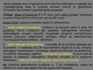 Après quelques mois, fragilisation de la barrière méningée et passage des
trypomastigotes dans le système nerveux central et persistance
fluctuante des formes trypomastigotes sanguines.
Clinique: phase d'incubation 8 à 10 jours, puis Lésion initiale: trypanome
au point d'inoculation («furoncle» qui ne mûrit pas)
phase d'état: quelques semaines après la contamination
1 - phase lymphatico-sanguine: présence du parasite dans le sang, les
ganglions, fièvre irrégulière par poussées, adénopathies cervicales,
splénomégalie souvent discrète, trypanides (éruption varicelliforme)
souvent précoces, palpitations, syncopes, début de manifestations
neurologiques (hyperesthésie, céphalées)
2 - phase méningo-encéphalitique: traversée de la barrière méningée par
le parasite ==> anomalies du LCR, hyperesthésie (signe de la clé), crampes,
névralgies, tremblements, convulsions, démarche ébrieuse, incoordination,
irritabilité, dépression, apathie, inversion du nycthémère (d'où le nom de
maladie du sommeil), impuissance, frigidité, troubles de la régulation
thermique, sans traitement: risque de coma et mort en 2 ans
Rq: évolution généralement accélérée si T (b) rhodesiense, risque de
décès en 6 mois avant apparition des signes neurologiques
 