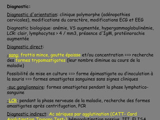 Diagnostic:
Diagnostic d'orientation: clinique polymorphe (adénopathies
cervicales), modifications du caractère, modifications ECG et EEG
Diagnostic biologique: anémie, VS augmentée, hypergammaglobulinémie,
LCR: clair, lymphocytes > 4 / mm3, présence d'IgM, protéinorachie
augmentée
Diagnostic direct:
-sang: frottis mince, goutte épaisse et/ou concentration ==> recherche
des formes trypomastigotes (leur nombre diminue au cours de la
maladie)
Possibilité de mise en culture ==> forme épimastigote ou d’inoculation à
la souris ==> formes amastigotes sanguines sans signes cliniques
-suc ganglionnaire: formes amastigotes pendant la phase lymphatico-
sanguine
-LCR: pendant la phase nerveuse de la maladie, recherche des formes
amastigotes après centrifugation, PCR
Diagnostic indirect: Ac sériques par agglutination (CATT- Card
 