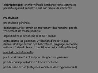 Thérapeutique: chimiothérapie antiparasitaire, contrôles
parasitologiques pendant 2 ans car risque de rechutes


Prophylaxie:
prophylaxie générale:
dépistage sur le terrain et traitement des humains, pas de
traitement de masse possible
impossibilité d'action sur le R de P animal
lutte contre les glossines: utilisation d'insecticides,
débroussaillage autour des habitations, piégeage préconisé
(attractif visuel bleu + attractif odorant + deltaméthrine)
prophylaxie individuelle:
port de vêtements clairs pour éloigner les glossines
pas de chimioprophylaxie à l'heure actuelle
pas de vaccination (antigènes variables des trypanosomes)
 