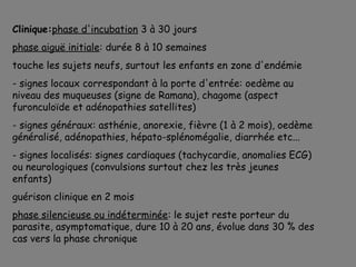 Clinique:phase d'incubation 3 à 30 jours
phase aiguë initiale: durée 8 à 10 semaines
touche les sujets neufs, surtout les enfants en zone d'endémie
- signes locaux correspondant à la porte d'entrée: oedème au
niveau des muqueuses (signe de Ramana), chagome (aspect
furonculoïde et adénopathies satellites)
- signes généraux: asthénie, anorexie, fièvre (1 à 2 mois), oedème
généralisé, adénopathies, hépato-splénomégalie, diarrhée etc...
- signes localisés: signes cardiaques (tachycardie, anomalies ECG)
ou neurologiques (convulsions surtout chez les très jeunes
enfants)
guérison clinique en 2 mois
phase silencieuse ou indéterminée: le sujet reste porteur du
parasite, asymptomatique, dure 10 à 20 ans, évolue dans 30 % des
cas vers la phase chronique
 
