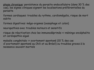 phase chronique: persistance du parasite endocellulaire (dans 30 % des
cas), les signes cliniques signent les localisations préférentielles du
parasite
formes cardiaques: troubles du rythme, cardiomégalie, risque de mort
subite
formes digestives: méga-organes (oesophage et colon)
neuropathies avec troubles moteurs et sensitifs
risque de réactivation chez les immunodéprimés => méningo-encéphalite
et cardiopathie aiguë
maladie congénitale => avortement spontané (10 % des cas
d'avortement spontané au Chili et au Brésil) ou troubles graves à la
naissance souvent mortels
 
