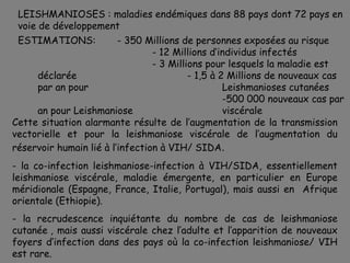 LEISHMANIOSES : maladies endémiques dans 88 pays dont 72 pays en
 voie de développement
 ESTIMATIONS:            - 350 Millions de personnes exposées au risque
                                 - 12 Millions d’individus infectés
                                 - 3 Millions pour lesquels la maladie est
      déclarée                            - 1,5 à 2 Millions de nouveaux cas
      par an pour                                  Leishmanioses cutanées
                                                   -500 000 nouveaux cas par
      an pour Leishmaniose                         viscérale
Cette situation alarmante résulte de l’augmentation de la transmission
vectorielle et pour la leishmaniose viscérale de l’augmentation du
réservoir humain lié à l’infection à VIH/ SIDA.
- la co-infection leishmaniose-infection à VIH/SIDA, essentiellement
leishmaniose viscérale, maladie émergente, en particulier en Europe
méridionale (Espagne, France, Italie, Portugal), mais aussi en Afrique
orientale (Ethiopie).
- la recrudescence inquiétante du nombre de cas de leishmaniose
cutanée , mais aussi viscérale chez l’adulte et l’apparition de nouveaux
foyers d’infection dans des pays où la co-infection leishmaniose/ VIH
est rare.
 