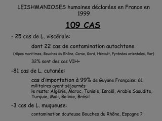LEISHMANIOSES humaines déclarées en France en
                   1999

                              109 CAS
- 25 cas de L. viscérale:
          dont 22 cas de contamination autochtone
(Alpes maritimes, Bouches du Rhône, Corse, Gard, Hérault, Pyrénées orientales, Var)

          32% sont des cas VIH+

-81 cas de L. cutanée:
          cas d’importation à 99% de Guyane Française: 61
          militaires ayant séjournés
          le reste: Algérie, Maroc, Tunisie, Israël, Arabie Saoudite,
          Turquie, Mali, Bolivie, Brésil

-3 cas de L. muqueuse:
          contamination douteuse Bouches du Rhône, Espagne ?
 