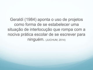 Geraldi (1984) aponta o uso de projetos
como forma de se estabelecer uma
situação de interlocução que rompa com a
nociva prática escolar de se escrever para
ninguém. (JUCHUM, 2014)
 