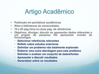 Artigo Acadêmico
• Publicado em periódicos acadêmicos
• Sites e bibliotecas de universidades
• 10 a 20 pág./Uma ou duas pág. de referências
• Objetivos: divulgar, discutir ou apresentar dados referentes a
um projeto de pesquisa OU apresentar revisão de
livros/artigos
• Selecionar referências relevantes
• Refletir sobre estudos anteriores
• Delimitar um problema não totalmente explorado
• Elaborar uma outra abordagem para este problema
• Delimitar e analisar um conjunto de dados/fontes
• Apresentar e discutir resultados
• Generalizar sobre os resultados
 