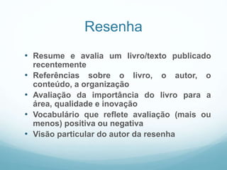 Resenha
• Resume e avalia um livro/texto publicado
recentemente
• Referências sobre o livro, o autor, o
conteúdo, a organização
• Avaliação da importância do livro para a
área, qualidade e inovação
• Vocabulário que reflete avaliação (mais ou
menos) positiva ou negativa
• Visão particular do autor da resenha
 