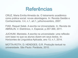 Referências
CRUZ, Maria Emília Almeida da. O letramento acadêmico
como prática social: novas abordagens. In: Revista Gestão e
Conhecimento. V.4, n.1, art.1, julho/novembro, 2007.
FIAD, Raquel Salek. A escrita na Universidade. In: Revista da
ABRALIN, V. Eletrônico, n. Especial, p.357-369, 2011.
JUCHUM, Maristela. A escrita na universidade: uma reflexão
com base no que os alunos dizem em seus textos. In:
Horizontes de Linguística Aplicada, ano 13, n.1, 2014.
MOTTA-ROTH, D; HENDGES, G.R. Produção textual na
universidade. São Paulo: Parábola, 2010.
 