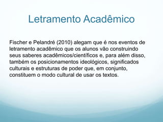 Letramento Acadêmico
Fischer e Pelandré (2010) alegam que é nos eventos de
letramento acadêmico que os alunos vão construindo
seus saberes acadêmicos/científicos e, para além disso,
também os posicionamentos ideológicos, significados
culturais e estruturas de poder que, em conjunto,
constituem o modo cultural de usar os textos.
 