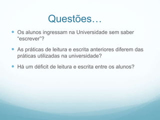 Questões…
 Os alunos ingressam na Universidade sem saber
“escrever”?
 As práticas de leitura e escrita anteriores diferem das
práticas utilizadas na universidade?
 Há um déficit de leitura e escrita entre os alunos?
 