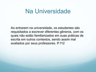 Na Universidade
Ao entrarem na universidade, os estudantes são
requisitados a escrever diferentes gêneros, com os
quais não estão familiarizados em suas práticas de
escrita em outros contextos, sendo assim mal
avaliados por seus professores. P.112
 