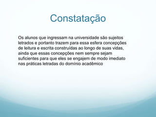Constatação
Os alunos que ingressam na universidade são sujeitos
letrados e portanto trazem para essa esfera concepções
de leitura e escrita construídas ao longo de suas vidas,
ainda que essas concepções nem sempre sejam
suficientes para que eles se engajem de modo imediato
nas práticas letradas do domínio acadêmico
 