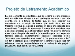 Projeto de Letramento Acadêmico
[...] um conjunto de atividades que se origina de um interesse
real na vida dos alunos e cuja realização envolve o uso da
escrita, isto é, a leitura de textos que, de fato, circulam na
sociedade e a produção de textos que serão lidos, em um
trabalho coletivo de alunos e professor, cada um segundo sua
capacidade. O projeto de letramento é uma prática social em que
a escrita é utilizada para atingir algum outro fim, que vai além da
mera aprendizagem da escrita (a aprendizagem dos aspectos
formais apenas), transformando objetivos circulares como
“escrever para aprender a escrever” e “ler para aprender a ler”
em ler e escrever para compreender e aprender aquilo que for
relevante para o desenvolvimento e a realização do projeto.
(KLEIMAN, 2005 apud JUCHUM, 2014).
 