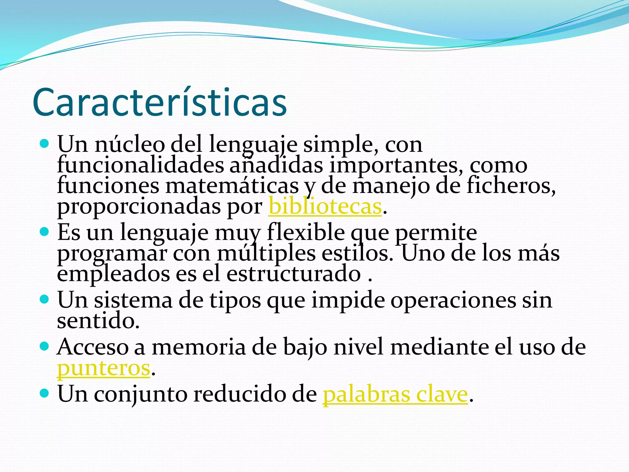CaracterísticasUn núcleo del lenguaje simple, con funcionalidades añadidas importantes, como funciones matemáticas y de manejo de ficheros, proporcionadas por bibliotecas. Es un lenguaje muy flexible que permite programar con múltiples estilos. Uno de los más empleados es el estructurado . Un sistema de tipos que impide operaciones sin sentido. Acceso a memoria de bajo nivel mediante el uso de punteros. Un conjunto reducido de palabras clave. 