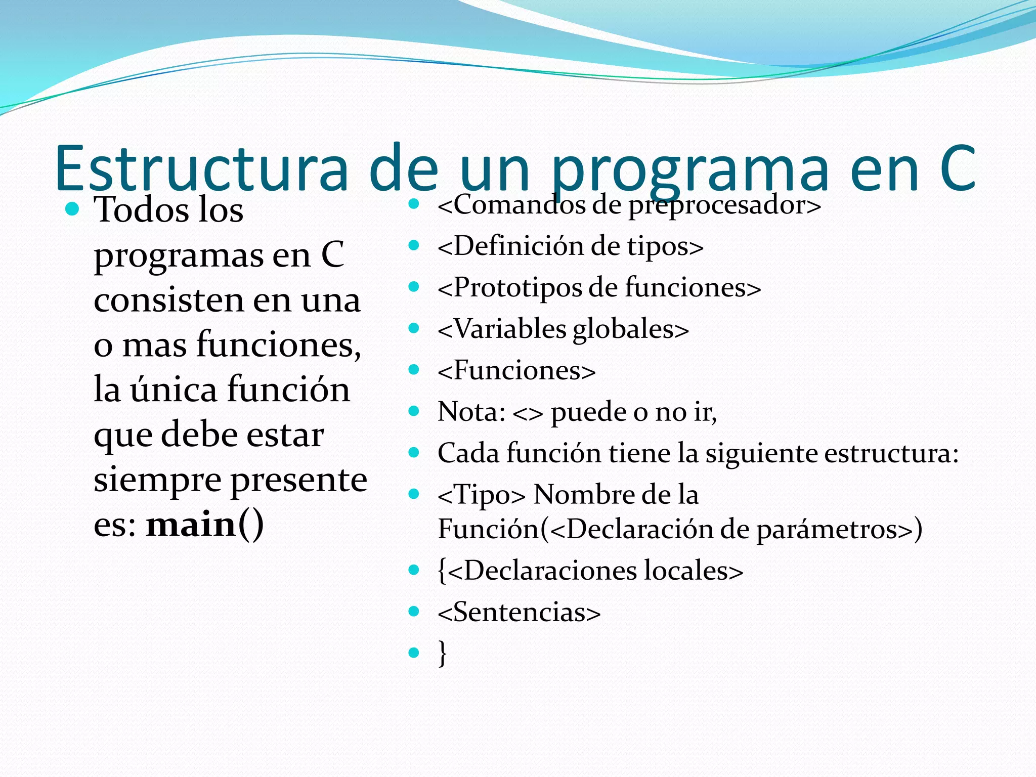 Estructura de un programa en CTodos los programas en C consisten en una o mas funciones, la única función que debe estar siempre presente es: main()<Comandos de preprocesador><Definición de tipos><Prototipos de funciones><Variables globales><Funciones>Nota: <> puede o no ir, Cada función tiene la siguiente estructura:<Tipo> Nombre de la Función(<Declaración de parámetros>){<Declaraciones locales><Sentencias>}