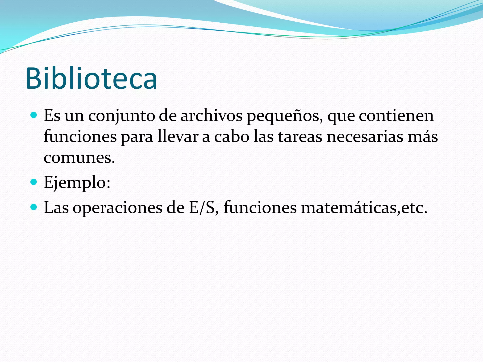BibliotecaEs un conjunto de archivos pequeños, que contienen funciones para llevar a cabo las tareas necesarias más comunes.Ejemplo:Las operaciones de E/S, funciones matemáticas,etc. 