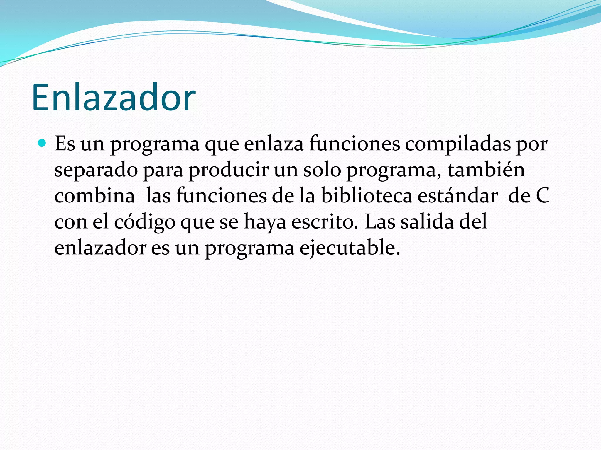 EnlazadorEs un programa que enlaza funciones compiladas por separado para producir un solo programa, también combina  las funciones de la biblioteca estándar  de C con el código que se haya escrito. Las salida del enlazador es un programa ejecutable.