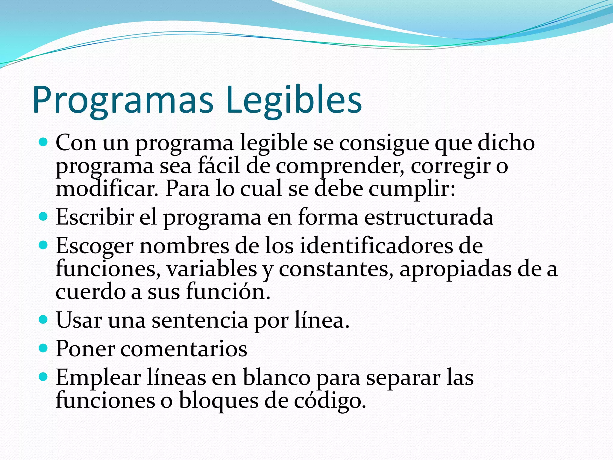 Programas LegiblesCon un programa legible se consigue que dicho programa sea fácil de comprender, corregir o modificar. Para lo cual se debe cumplir:Escribir el programa en forma estructuradaEscoger nombres de los identificadores de funciones, variables y constantes, apropiadas de a cuerdo a sus función. Usar una sentencia por línea.Poner comentarios Emplear líneas en blanco para separar las funciones o bloques de código.
