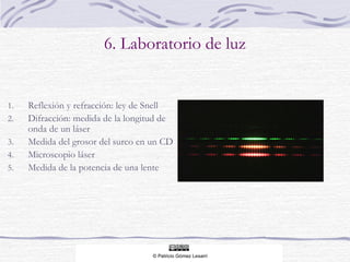 6. Laboratorio de luz

1.
2.
3.
4.
5.

Reflexión y refracción: ley de Snell
Difracción: medida de la longitud de
onda de un láser
Medida del grosor del surco en un CD
Microscopio láser
Medida de la potencia de una lente

 