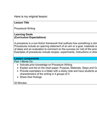 Here is my original lesson:

Lesson Title

Procedural Writing

Learning Goals
(Curriculum Expectations)

A procedure is a non-fiction framework that outlines how something is don
Procedures include an opening statement of an aim or a goal, materials or
of steps and an evaluation to comment on the success (or not) of the proce
Examples of procedures include recipes, experiments, instructions or direc

Lesson components
Part 1-Minds On
  • Activate prior knowledge on Procedure Writing
  • Explain and list on the chart paper: Purpose, Materials, Steps and Co
  • Provide exemplars in a folder with a sticky note and have students an
     characteristics of the writing in 4 groups of 3
  • Share their findings

20 Minutes
 