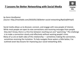 7 Lessons for Better Networking with Social Media
by Soren Gordhamer
(source: http://mashable.com/2010/01/18/better-social-networking/#qJGsbfXtYsqV)
Social media allows us to discover, connect, and engage with new people of interest.
While most people are open to new connections and receiving messages from people
they don't know, there is a fine line between reaching out and "spamming." The challenge
is to make a connection clearly and effectively without wasting people's time.
Many of us are on both sides of this relationship — sometimes making the connection,
sometimes receiving the invitation. To help navigate these waters a little better, I've
outlined seven key lessons for improving your social networking skills.
 