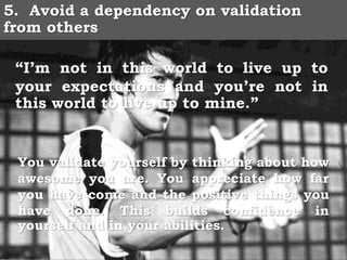 5. Avoid a dependency on validation
from others
“I’m not in this world to live up to
your expectations and you’re not in
this world to live up to mine.”
You validate yourself by thinking about how
awesome you are. You appreciate how far
you have come and the positive things you
have done. This builds confidence in
yourself and in your abilities.
 