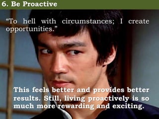 6. Be Proactive
“To hell with circumstances; I create
opportunities.”
This feels better and provides better
results. Still, living proactively is so
much more rewarding and exciting.
 