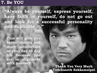 7. Be YOU
“Always be yourself, express yourself,
have faith in yourself, do not go out
and look for a successful personality
and duplicate it.”
Thank You Very Much
Todchaseth Sakkamolpat
This will give you
better results and
more satisfaction
in your day to day
life because you
are in alignment
with yourself.
 