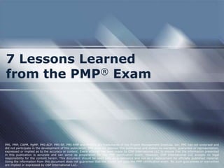 7 Lessons Learned
from the PMP® Exam




PMI, PMP, CAPM, PgMP, PMI-ACP, PMI-SP, PMI-RMP and PMBOK are trademarks of the Project Management Institute, Inc. PMI has not endorsed and
did not participate in the development of this publication. PMI does not sponsor this publication and makes no warranty, guarantee or representation,
expressed or implied as to the accuracy or content. Every attempt has been made by OSP International LLC to ensure that the information presented
in this publication is accurate and can serve as preparation for the PMP certification exam. However, OSP International LLC accepts no legal
responsibility for the content herein. This document should be used only as a reference and not as a replacement for officially published material.
Using the information from this document does not guarantee that the reader will pass the PMP certification exam. No such guarantees or warranties
are implied or expressed by OSP International LLC.
 