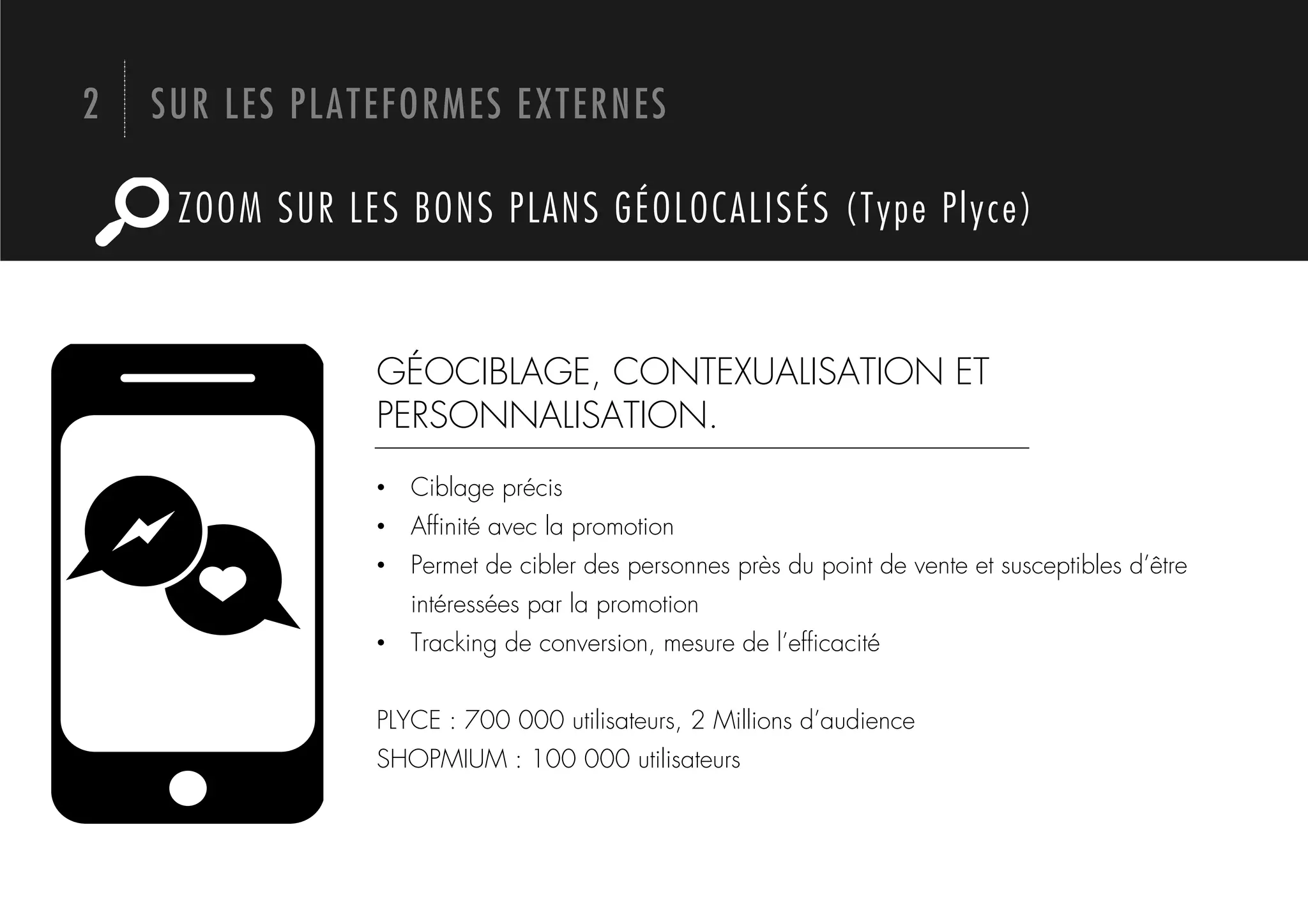 2   SUR LES PLATEFORMES EXTERNES

     ZOOM SUR LES BONS PLANS GÉOLOCALISÉS (Type Plyce)



                GÉOCIBLAGE, CONTEXUALISATION ET
                PERSONNALISATION.
                •  Ciblage précis
                •  Afﬁnité avec la promotion
                •  Permet de cibler des personnes près du point de vente et susceptibles d’être
                   intéressées par la promotion
                •  Tracking de conversion, mesure de l’efﬁcacité


                PLYCE : 700 000 utilisateurs, 2 Millions d’audience
                SHOPMIUM : 100 000 utilisateurs
 
