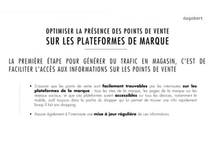 1   LES STORE LOCATORS

               OPTIMISER LA PRÉSENCE DES POINTS DE VENTE
               SUR LES PLATEFORMES DE MARQUE

LA PREMIÈRE ÉTAPE POUR GÉNÉRER DU TRAFIC EN MAGASIN, C’EST DE
FACILITER L’ACCÈS AUX INFORMATIONS SUR LES POINTS DE VENTE

      !  S’assurer que les points de vente sont facilement trouvables par les internautes sur les
         plateformes de la marque : tous les sites de la marque, les pages de la marque sur les
         réseaux sociaux, et que ces plateformes soient accessibles sur tous les devices, notamment le
         mobile, outil toujours dans la poche du shopper qui lui permet de trouver une info rapidement
         lorsqu’il fait son shopping.

      !  Assurer également à l’internaute une mise à jour régulière de ces informations.
 