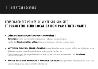 1        LES STORE LOCATORS



RENSEIGNER SES POINTS DE VENTE SUR SON SITE



            1.
ET PERMETTRE LEUR LOCALISATION PAR L’INTERNAUTE

!  CRÉER DES FICHES POINTS DE VENTE COMPLÈTES :
     Renseigner toutes les informations nécessaires : adresse, contact, horaires
     Installer des fonctionnalités utiles, telles qu’enregistrer un point de vente en favori..


!  METTRE EN PLACE UN STORE LOCATOR (moteur de recherche de magasin en fonction du lieu) sur le site
     de la marque pour trouver le point de vente le plus proche de chez soi
     Option à envisager : prolonger le service de store locator là où sont les internautes : sur Facebook


!  PENSER AUSSI UNE APPROCHE « PRODUCT LOCATOR » qui permettrait à l’internaute de savoir si le
     produit est disponible près de chez lui. (cf slide 65)
 