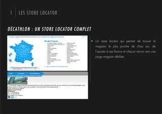 1   LES STORE LOCATOR


DÉCATHLON : UN STORE LOCATOR COMPLET

                                       !  Un store locator qui permet de trouver le
                                         magasin le plus proche de chez soi, de
                                         l’ajouter à ses favoris et chacun renvoi vers une
                                         page magasin dédiée.
 