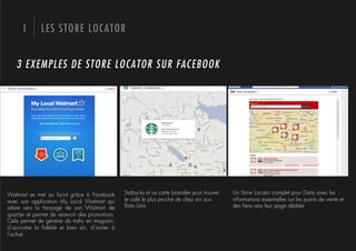 1       LES STORE LOCATOR


   3 EXEMPLES DE STORE LOCATOR SUR FACEBOOK




Walmart se met au local grâce à Facebook          Stabucks et sa carte brandée pour trouver   Un Store Locator complet pour Darty avec les
avec son application My Local Walmart qui         le café le plus proche de chez soi aux      informations essentielles sur les points de vente et
relaie vers la fanpage de son Walmart de          Etats Unis                                  des liens vers leur page dédiée
quartier et permet de recevoir des promotions.
Cela permet de générer du traﬁc en magasin,
d’accroitre la ﬁdélité et bien sûr, d’inciter à
l’achat.
 