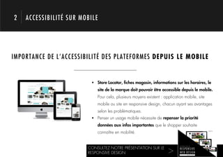 2   ACCESSIBILITÉ SUR MOBILE




IMPORTANCE DE L’ACCESSIBILITÉ DES PLATEFORMES DEPUIS LE MOBILE



     1.                   !  Store Locator, ﬁches magasin, informations sur les horaires, le
                             site de la marque doit pouvoir être accessible depuis le mobile.
                             Pour cela, plusieurs moyens existent : application mobile, site
                             mobile ou site en responsive design, chacun ayant ses avantages
                             selon les problématiques.
                          !  Penser un usage mobile nécessite de repenser la priorité
                             données aux infos importantes que le shopper souhaite
                             connaître en mobilité.


                        CONSULTEZ NOTRE PRÉSENTATION SUR LE
                        RESPONSIVE DESIGN                             >!
 