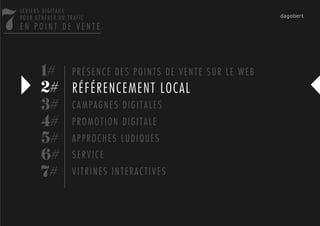 7
    LEVIERS DIGITAUX
    POUR GÉNÉRER DU TRAFIC
    EN POINT DE VENTE




           1# P R É S E N C E D E S P O I N T S D E V E N T E S U R L E W E B
           2# RÉFÉRENCEMENT LOCAL
           3# C A M P A G N E S D I G I T A L E S
           4# P R O M O T I O N D I G I T A L E
           5# A P P R O C H E S L U D I Q U E S
           6# S E R V I C E
           7# V I T R I N E S I N T E R A C T I V E S
 