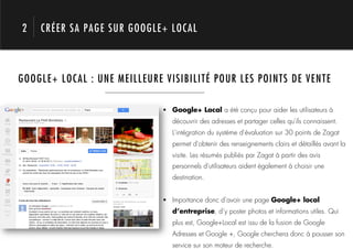 2   CRÉER SA PAGE SUR GOOGLE+ LOCAL



GOOGLE+ LOCAL : UNE MEILLEURE VISIBILITÉ POUR LES POINTS DE VENTE




     1.                       !  Google+ Local a été conçu pour aider les utilisateurs à
                                 découvrir des adresses et partager celles qu'ils connaissent.
                                 L'intégration du système d'évaluation sur 30 points de Zagat
                                 permet d'obtenir des renseignements clairs et détaillés avant la
                                 visite. Les résumés publiés par Zagat à partir des avis
                                 personnels d'utilisateurs aident également à choisir une
                                 destination.


                              !  Importance donc d’avoir une page Google+ local
                                 d’entreprise, d’y poster photos et informations utiles. Qui
                                 plus est, Google+Local est issu de la fusion de Google
                                 Adresses et Google +, Google cherchera donc à pousser son
                                 service sur son moteur de recherche.
 