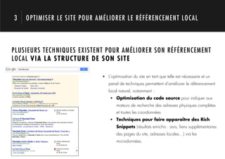 3   OPTIMISER LE SITE POUR AMÉLIORER LE RÉFÉRENCEMENT LOCAL



PLUSIEURS TECHNIQUES EXISTENT POUR AMÉLIORER SON RÉFÉRENCEMENT
LOCAL VIA LA STRUCTURE DE SON SITE


     1.                     !  L’optimisation du site en tant que telle est nécessaire et un
                               panel de techniques permettent d’améliorer le référencement
                               local naturel, notamment :
                                !  Optimisation du code source pour indiquer aux
                                    moteurs de recherche des adresses physiques complètes
                                    et toutes les coordonnées
                                !  Techniques pour faire apparaître des Rich
                                    Snippets (résultats enrichis : avis, liens supplémentaires
                                    des pages du site, adresses locales…) via les
                                    microdonnées.
 
