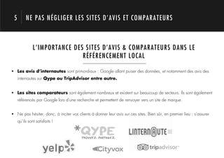 5        NE PAS NÉGLIGER LES SITES D’AVIS ET COMPARATEURS



               L’IMPORTANCE DES SITES D’AVIS & COMPARATEURS DANS LE
                               RÉFÉRENCEMENT LOCAL



            1.
!  Les avis d’internautes sont primordiaux : Google allant puiser des données, et notamment des avis des
     internautes sur Qype ou TripAdvisor entre autre.


!  Les sites comparateurs sont également nombreux et existent sur beaucoup de secteurs. Ils sont également
     référencés par Google lors d’une recherche et permettent de renvoyer vers un site de marque.


!  Ne pas hésiter, donc, à inciter vos clients à donner leur avis sur ces sites. Bien sûr, en premier lieu : s’assurer
     qu’ils sont satisfaits !
 