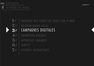 7
    LEVIERS DIGITAUX
    POUR GÉNÉRER DU TRAFIC
    EN POINT DE VENTE




           1# P R É S E N C E D E S P O I N T S D E V E N T E S U R L E W E B
           2# R É F É R E N C E M E N T L O C A L
           3# CAMPAGNES DIGITALES
           4# P R O M O T I O N D I G I T A L E
           5# A P P R O C H E S L U D I Q U E S
           6# S E R V I C E
           7# V I T R I N E S I N T E R A C T I V E S
 