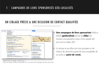 1         CAMPAGNES DE LIENS SPONSORISÉS GÉO-LOCALISÉS



   UN CIBLAGE PRÉCIS & UNE OCCASION DE CONTACT QUALIFIÉE




                  1.                                                                             !  Une campagne de liens sponsorisés Web et
                                                                                                    Mobile géolocalisée permet de cibler très
                                                                                                    ﬁnement une population autour d’une requête aﬁn
                                                                                                    d’en tirer le meilleur ROI.


                                                                                                 !  La marque et ses offres sont ainsi poussées sur les
                                                                                                    moteurs de recherche auprès de ceux susceptibles de
                                                                                                    se rendre en point de vente.


Exemple avec la requête « ﬂeuriste paris »
Fleurs de Prestige, Interﬂora et Aquarelle ont mis en place des campagnes de liens sponsorisés
 