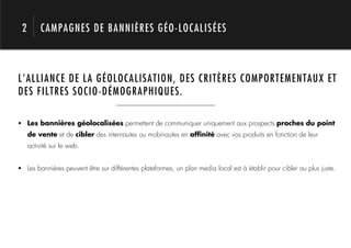 2        CAMPAGNES DE BANNIÈRES GÉO-LOCALISÉES



L’ALLIANCE DE LA GÉOLOCALISATION, DES CRITÈRES COMPORTEMENTAUX ET




            1.
DES FILTRES SOCIO-DÉMOGRAPHIQUES.

!  Les bannières géolocalisées permettent de communiquer uniquement aux prospects proches du point
     de vente et de cibler des internautes ou mobinautes en afﬁnité avec vos produits en fonction de leur
     activité sur le web.


!  Les bannières peuvent être sur différentes plateformes, un plan media local est à établir pour cibler au plus juste.
 